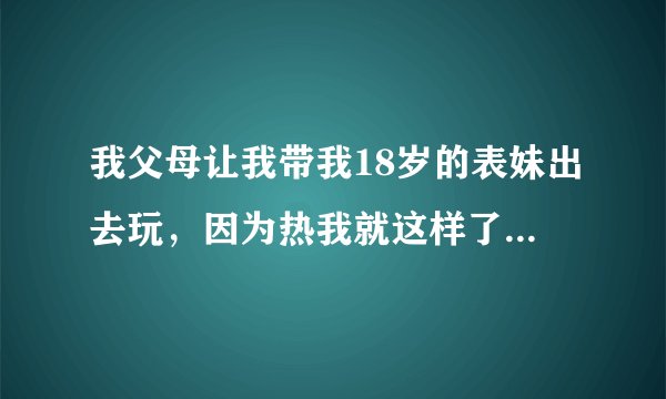 我父母让我带我18岁的表妹出去玩，因为热我就这样了。请问我表妹不会嫌弃吧？