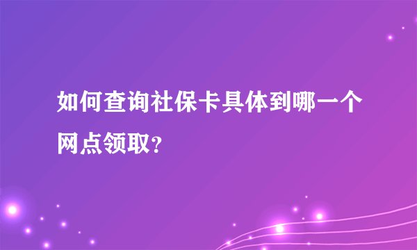 如何查询社保卡具体到哪一个网点领取？