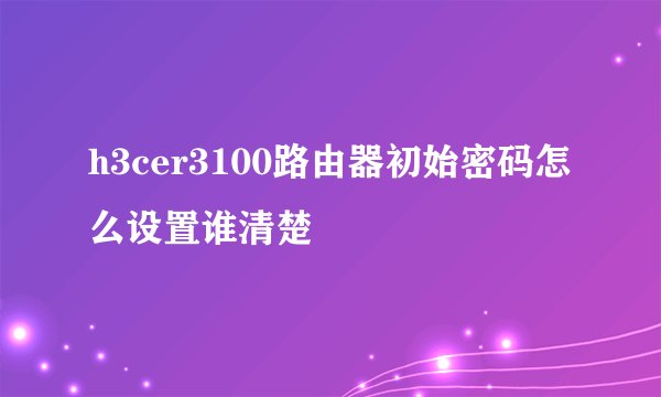 h3cer3100路由器初始密码怎么设置谁清楚
