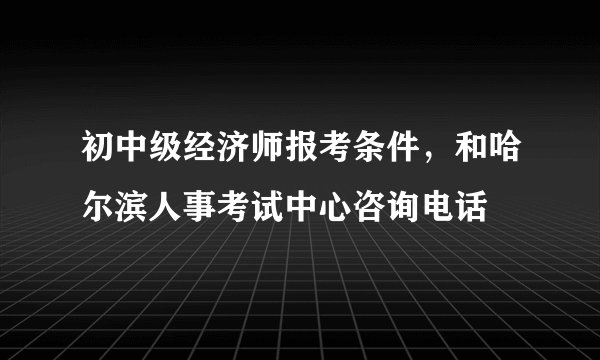 初中级经济师报考条件，和哈尔滨人事考试中心咨询电话