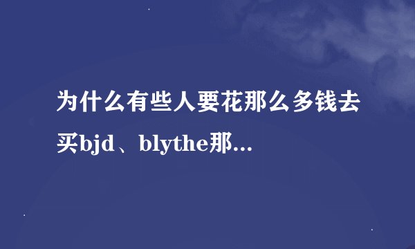 为什么有些人要花那么多钱去买bjd、blythe那种小娃娃呢？不觉得贵吗？而且有点恐怖诶⋯⋯