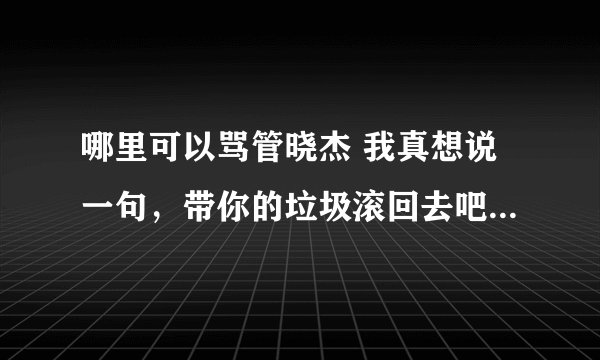 哪里可以骂管晓杰 我真想说一句，带你的垃圾滚回去吧尼玛的人。。。。渣