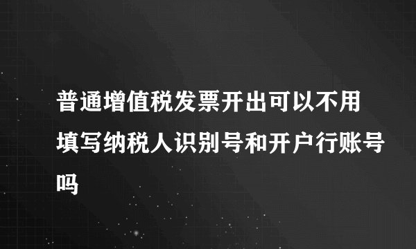 普通增值税发票开出可以不用填写纳税人识别号和开户行账号吗