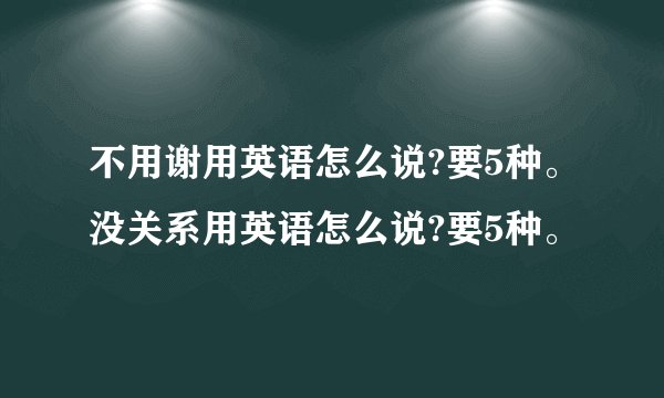 不用谢用英语怎么说?要5种。没关系用英语怎么说?要5种。