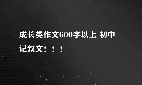 成长类作文600字以上 初中 记叙文！！！