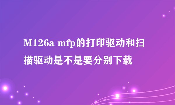 M126a mfp的打印驱动和扫描驱动是不是要分别下载