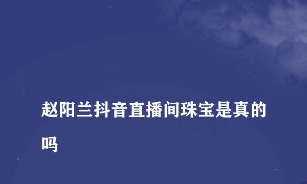 
赵阳兰抖音直播间珠宝是真的吗

