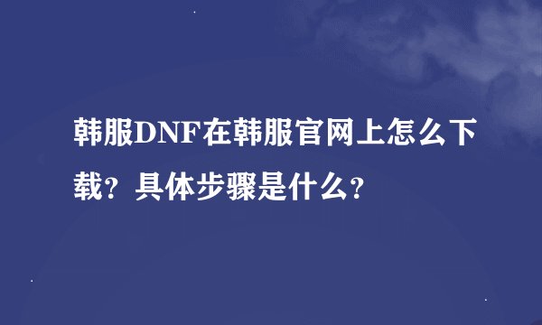 韩服DNF在韩服官网上怎么下载？具体步骤是什么？