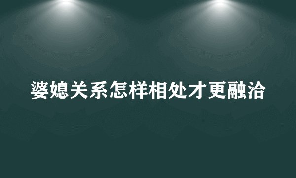 婆媳关系怎样相处才更融洽