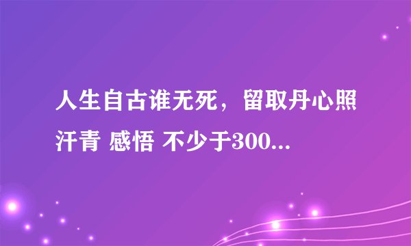 人生自古谁无死，留取丹心照汗青 感悟 不少于300字 谢啦！！！！！！！！！！！ 好的话加到30分！！！！！