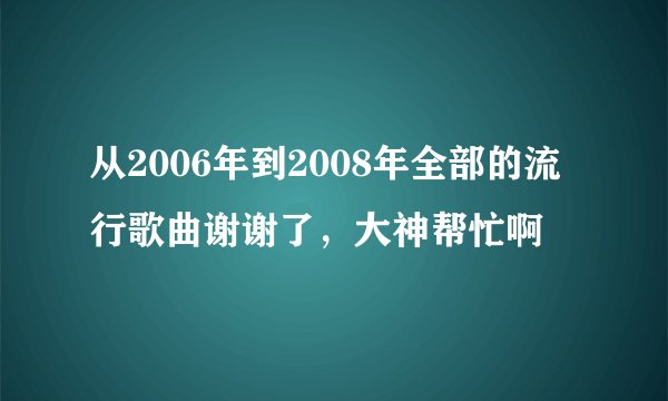 从2006年到2008年全部的流行歌曲谢谢了，大神帮忙啊