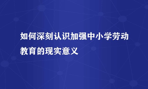 如何深刻认识加强中小学劳动教育的现实意义