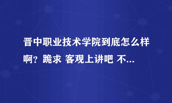晋中职业技术学院到底怎么样啊？跪求 客观上讲吧 不要老师的和激进主义者的