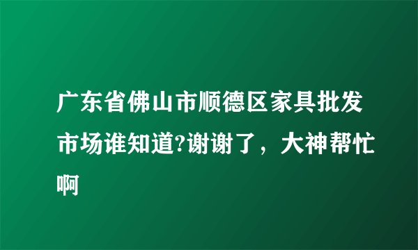 广东省佛山市顺德区家具批发市场谁知道?谢谢了，大神帮忙啊