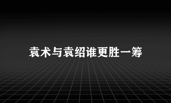 袁术与袁绍谁更胜一筹