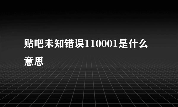 贴吧未知错误110001是什么意思