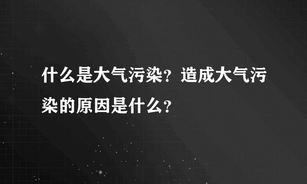 什么是大气污染？造成大气污染的原因是什么？