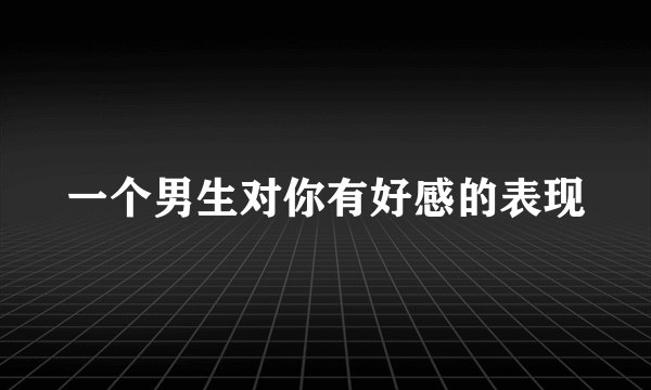一个男生对你有好感的表现