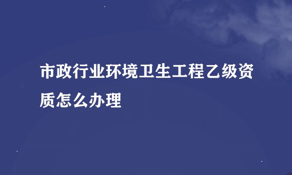 市政行业环境卫生工程乙级资质怎么办理