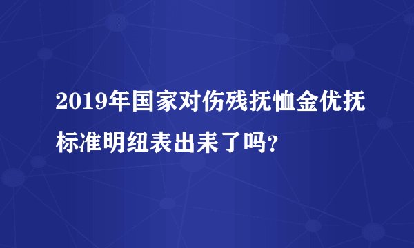 2019年国家对伤残抚恤金优抚标准明纽表出耒了吗？