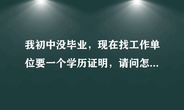我初中没毕业，现在找工作单位要一个学历证明，请问怎么开？急，谢谢