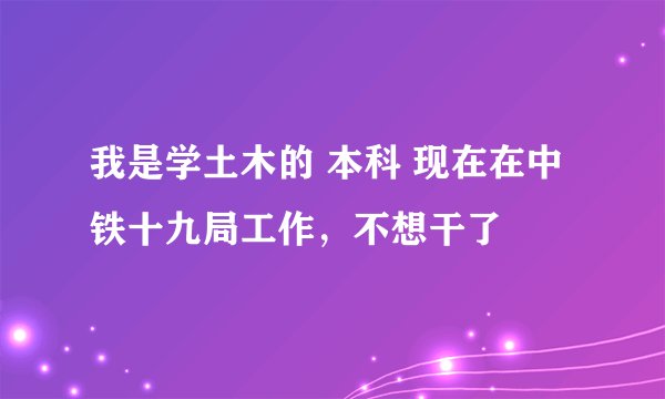 我是学土木的 本科 现在在中铁十九局工作，不想干了