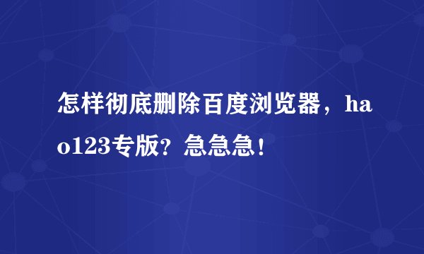 怎样彻底删除百度浏览器，hao123专版？急急急！