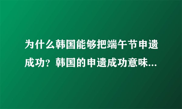 为什么韩国能够把端午节申遗成功？韩国的申遗成功意味着什么？