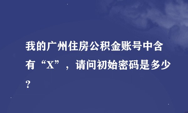 我的广州住房公积金账号中含有“X”，请问初始密码是多少？