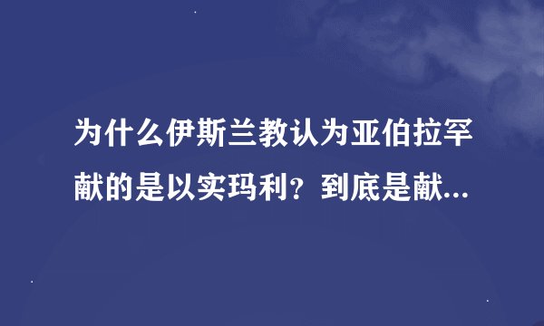为什么伊斯兰教认为亚伯拉罕献的是以实玛利？到底是献的是以撒还是以实玛利？哪个真实？