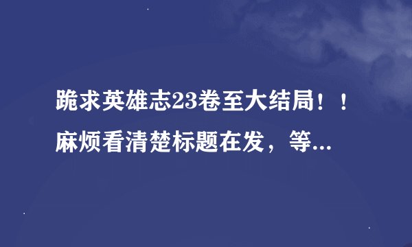 跪求英雄志23卷至大结局！！麻烦看清楚标题在发，等了太久太久了