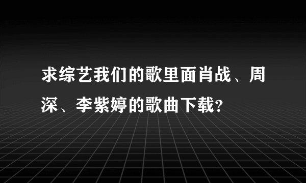 求综艺我们的歌里面肖战、周深、李紫婷的歌曲下载？