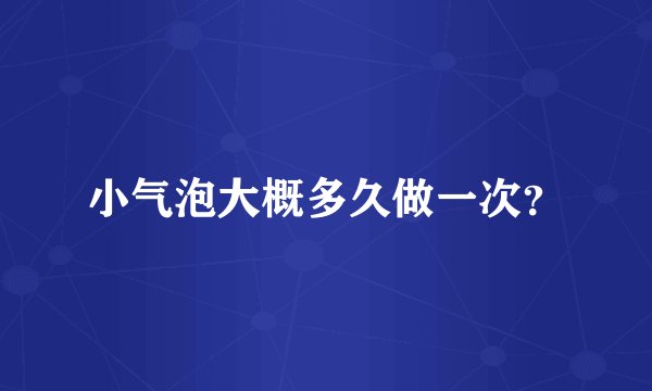 小气泡大概多久做一次？