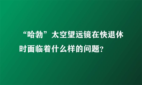 “哈勃”太空望远镜在快退休时面临着什么样的问题？