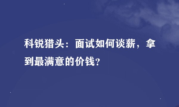 科锐猎头：面试如何谈薪，拿到最满意的价钱？