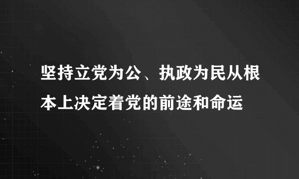 坚持立党为公、执政为民从根本上决定着党的前途和命运