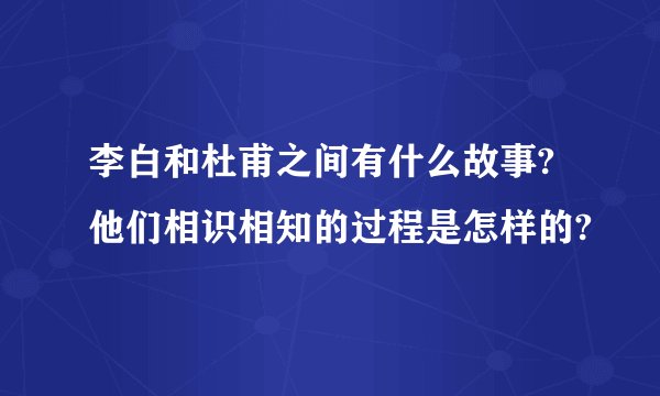李白和杜甫之间有什么故事?他们相识相知的过程是怎样的?