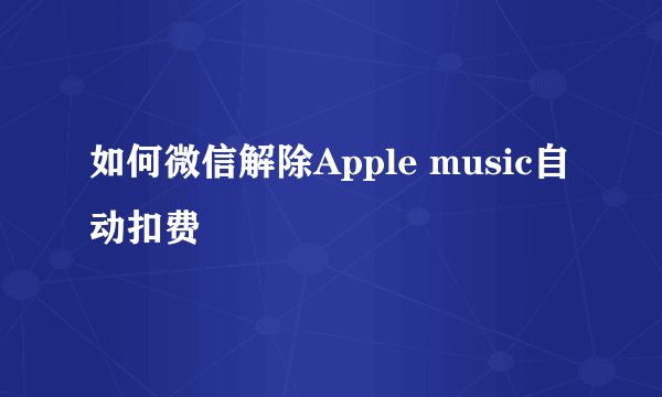 如何微信解除Apple music自动扣费