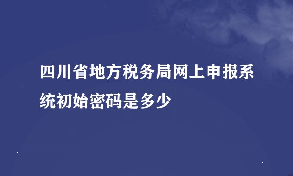 四川省地方税务局网上申报系统初始密码是多少