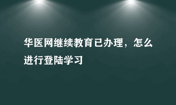 华医网继续教育已办理，怎么进行登陆学习