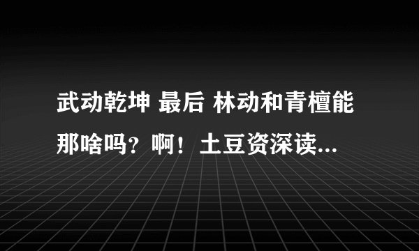 武动乾坤 最后 林动和青檀能那啥吗？啊！土豆资深读者来！那啥那啥你懂！