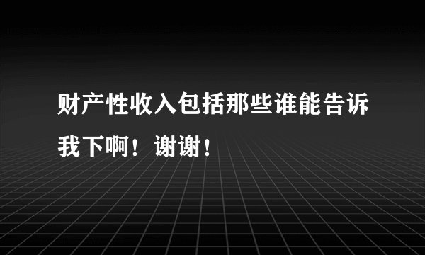 财产性收入包括那些谁能告诉我下啊！谢谢！