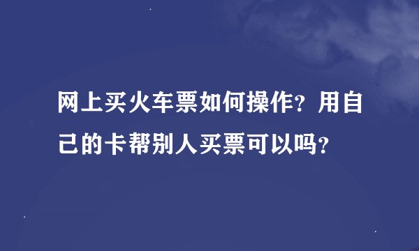 网上买火车票如何操作？用自己的卡帮别人买票可以吗？