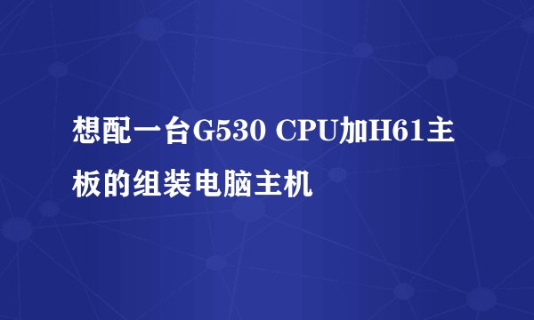 想配一台G530 CPU加H61主板的组装电脑主机