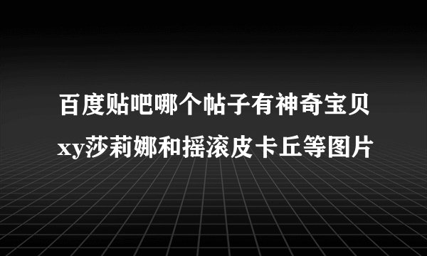 百度贴吧哪个帖子有神奇宝贝xy莎莉娜和摇滚皮卡丘等图片