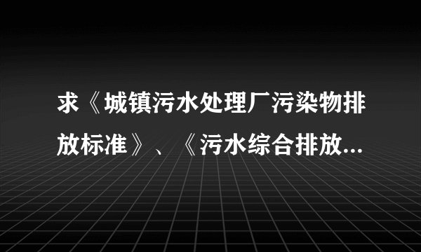 求《城镇污水处理厂污染物排放标准》、《污水综合排放标准》最新版，多谢~