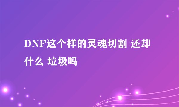 DNF这个样的灵魂切割 还却什么 垃圾吗