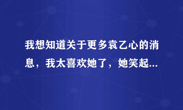 我想知道关于更多袁乙心的消息，我太喜欢她了，她笑起来很甜，我觉得她是世界上最漂亮的女生，哈哈