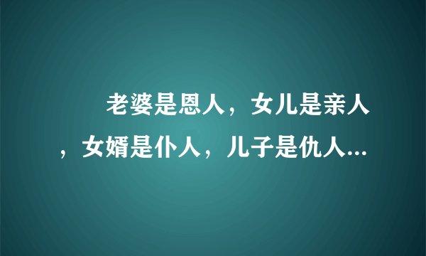 　　老婆是恩人，女儿是亲人，女婿是仆人，儿子是仇人，媳妇是敌人，孙子是先人。