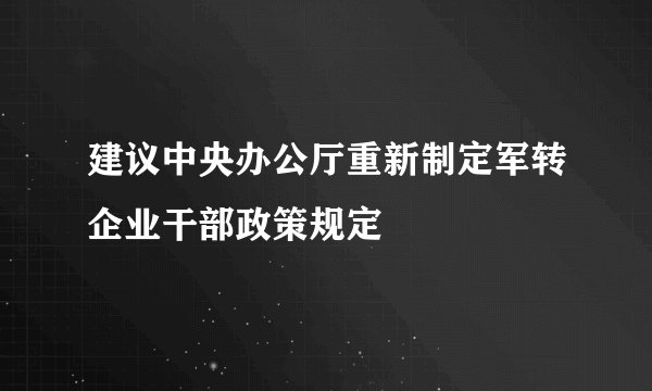 建议中央办公厅重新制定军转企业干部政策规定